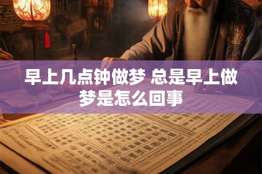 早上几点钟做梦 总是早上做梦是怎么回事