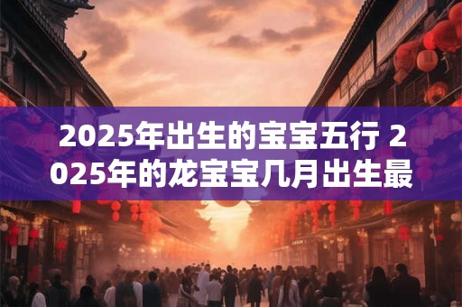 2025年出生的宝宝五行 2025年的龙宝宝几月出生最好