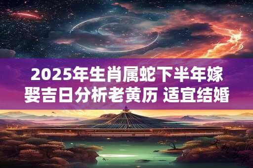 2025年生肖属蛇下半年嫁娶吉日分析老黄历 适宜结婚的好日子