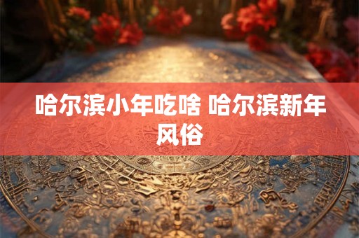 哈尔滨小年吃啥 哈尔滨新年风俗