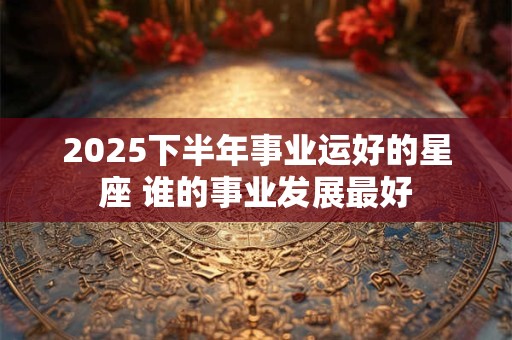 2025下半年事业运好的星座 谁的事业发展最好