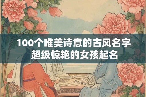 100个唯美诗意的古风名字 超级惊艳的女孩起名
