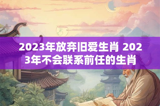 2023年放弃旧爱生肖 2023年不会联系前任的生肖