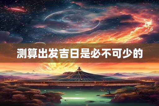 测算出发吉日是必不可少的 测算出发吉日是必不可少的