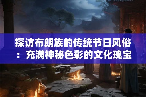 探访布朗族的传统节日风俗：充满神秘色彩的文化瑰宝