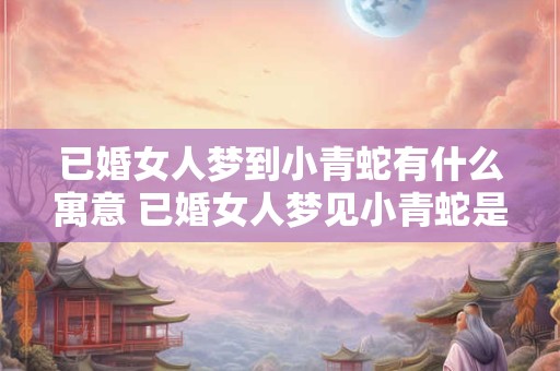 已婚女人梦到小青蛇有什么寓意 已婚女人梦见小青蛇是什么意思