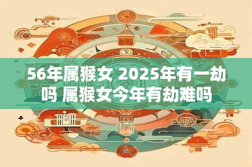 56年属猴女 2025年有一劫吗 属猴女今年有劫难吗
