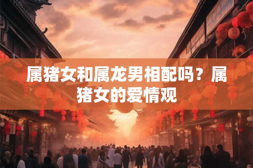 属猪女和属龙男相配吗？属猪女的爱情观