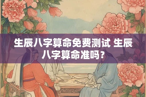 生辰八字算命免费测试 生辰八字算命准吗？