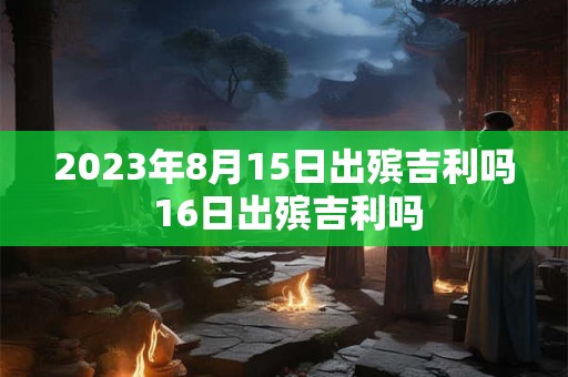 2023年8月15日出殡吉利吗 16日出殡吉利吗 2023年8月15日出殡吉利吗 16日出殡吉利吗