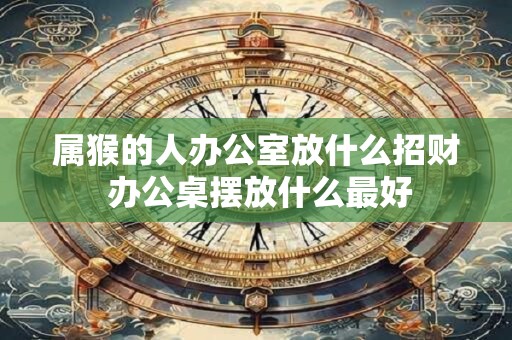 属猴的人办公室放什么招财 办公桌摆放什么最好