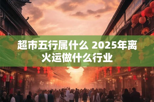 超市五行属什么 2025年离火运做什么行业