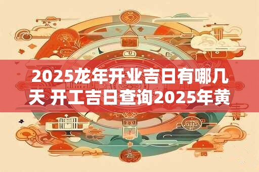 2025龙年开业吉日有哪几天 开工吉日查询2025年黄道吉日