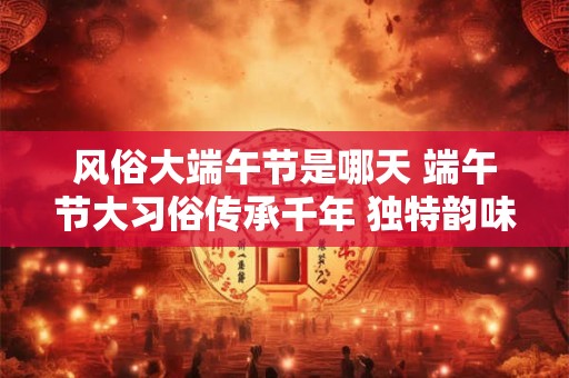 风俗大端午节是哪天 端午节大习俗传承千年 独特韵味！