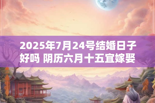 2025年7月24号结婚日子好吗 阴历六月十五宜嫁娶吗