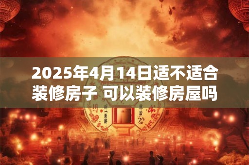 2025年4月14日适不适合装修房子 可以装修房屋吗