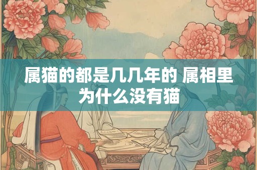 属猫的都是几几年的 属相里为什么没有猫 属猫的都是几几年的 属相里为什么没有猫