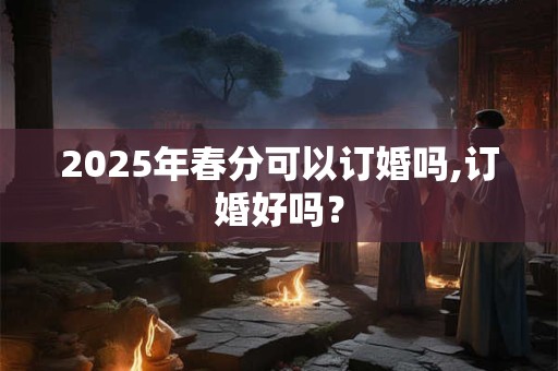 2025年春分可以订婚吗,订婚好吗？