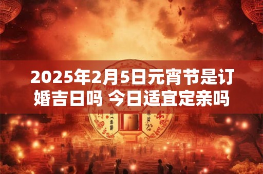 2025年2月5日元宵节是订婚吉日吗 今日适宜定亲吗