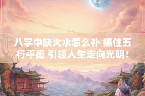 八字中缺火水怎么补 抓住五行平衡 引领人生走向光明！