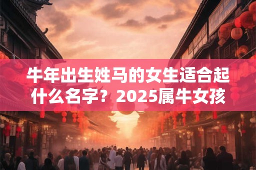 牛年出生姓马的女生适合起什么名字？2025属牛女孩起名大全