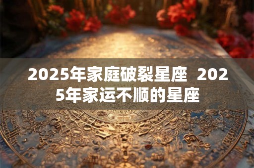 2025年家庭破裂星座  2025年家运不顺的星座