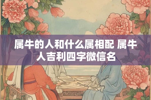 属牛的人和什么属相配 属牛人吉利四字微信名