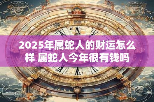 2025年属蛇人的财运怎么样 属蛇人今年很有钱吗