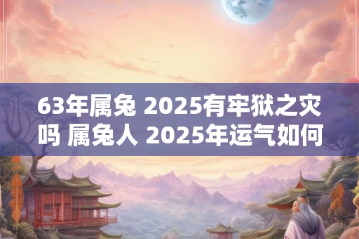 63年属兔 2025有牢狱之灾吗 属兔人 2025年运气如何 63年属兔 2025有牢狱之灾吗 属兔人 2025年运气如何