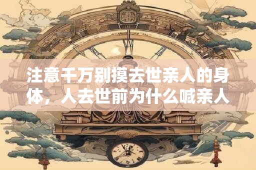 注意千万别摸去世亲人的身体，人去世前为什么喊亲人？