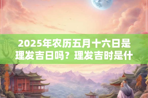 2025年农历五月十六日是理发吉日吗？理发吉时是什么？