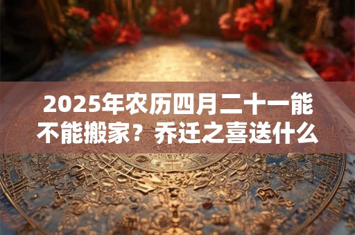 2025年农历四月二十一能不能搬家？乔迁之喜送什么花？