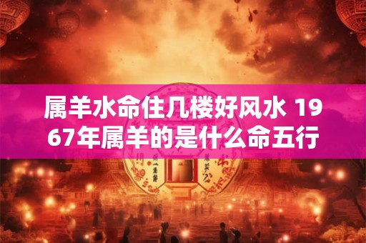属羊水命住几楼好风水 1967年属羊的是什么命五行