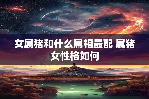 女属猪和什么属相最配 属猪女性格如何