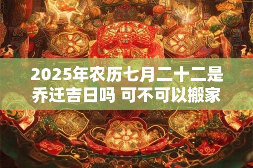 2025年农历七月二十二是乔迁吉日吗 可不可以搬家入宅