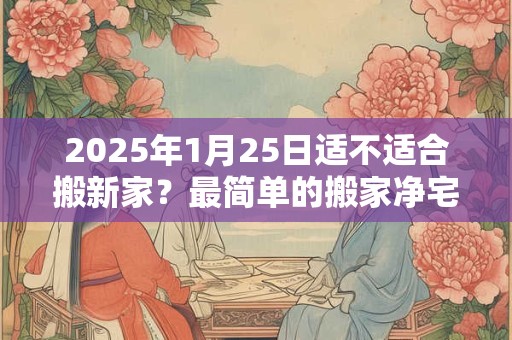 2025年1月25日适不适合搬新家?最简单的搬家净宅方法 2025年1月25日适不适合搬新家?最简单的搬家净宅方法