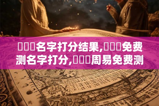 張璟婳名字打分结果,張璟婳免费测名字打分,張璟婳周易免费测名字打分
