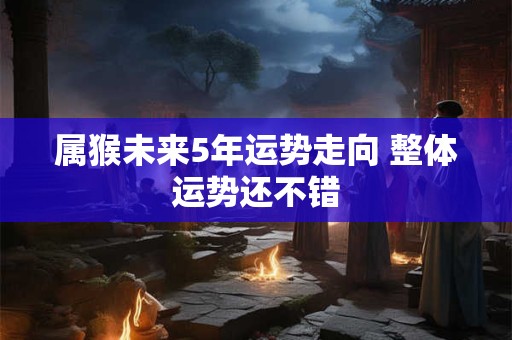 属猴未来5年运势走向 整体运势还不错