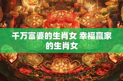 千万富婆的生肖女 幸福赢家的生肖女