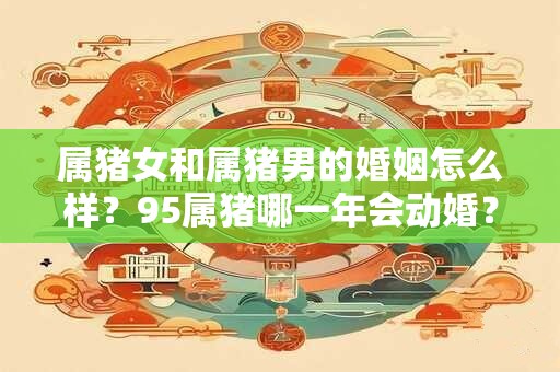 属猪女和属猪男的婚姻怎么样？95属猪哪一年会动婚？