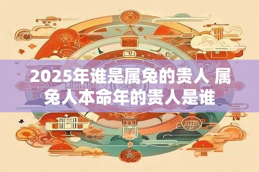 2025年谁是属兔的贵人 属兔人本命年的贵人是谁