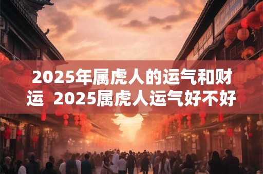 2025年属虎人的运气和财运  2025属虎人运气好不好