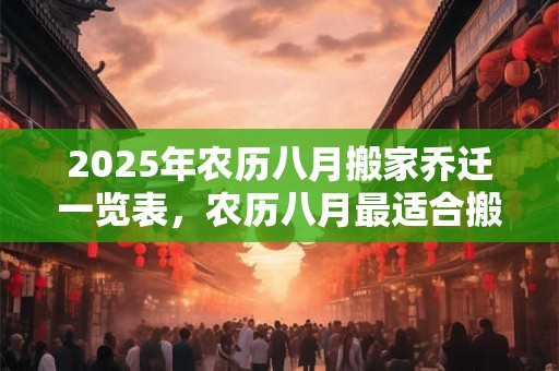 2025年农历八月搬家乔迁一览表，农历八月最适合搬家的日子