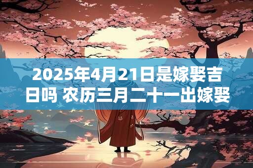 2025年4月21日是嫁娶吉日吗 农历三月二十一出嫁娶妻如何