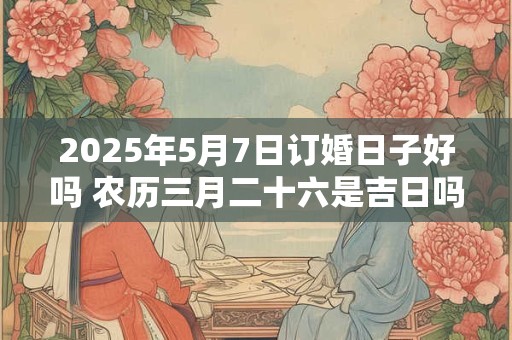 2025年5月7日订婚日子好吗 农历三月二十六是吉日吗