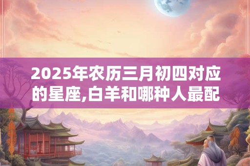 2025年农历三月初四对应的星座,白羊和哪种人最配