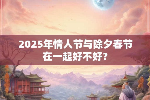 2025年情人节与除夕春节在一起好不好? 2025年情人节与除夕春节在一起好不好?