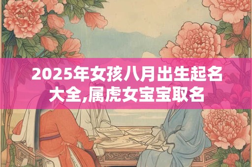 2025年女孩八月出生起名大全,属虎女宝宝取名 2025年女孩八月出生起名大全,属虎女宝宝取名