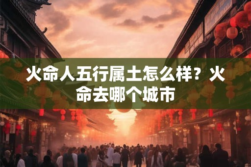 火命人五行属土怎么样?火命去哪个城市 火命人五行属土怎么样?火命去哪个城市
