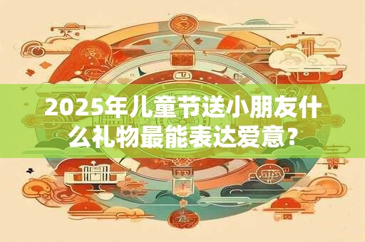 2025年儿童节送小朋友什么礼物最能表达爱意？